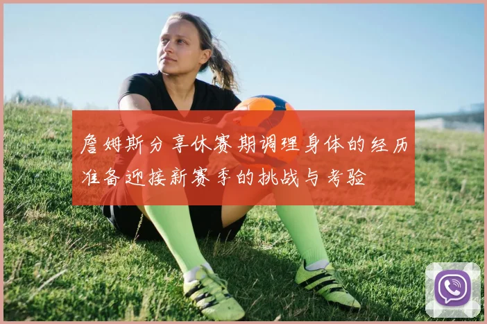 詹姆斯分享休赛期调理身体的经历准备迎接新赛季的挑战与考验