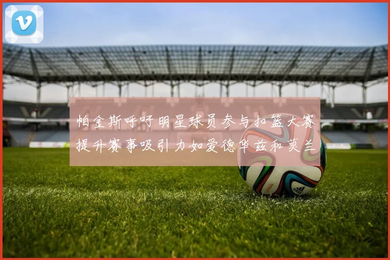 帕金斯呼吁明星球员参与扣篮大赛提升赛事吸引力如爱德华兹和莫兰特等人