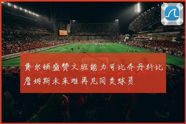 费尔顿盛赞文班能力可比乔丹科比詹姆斯未来难再见同类球员