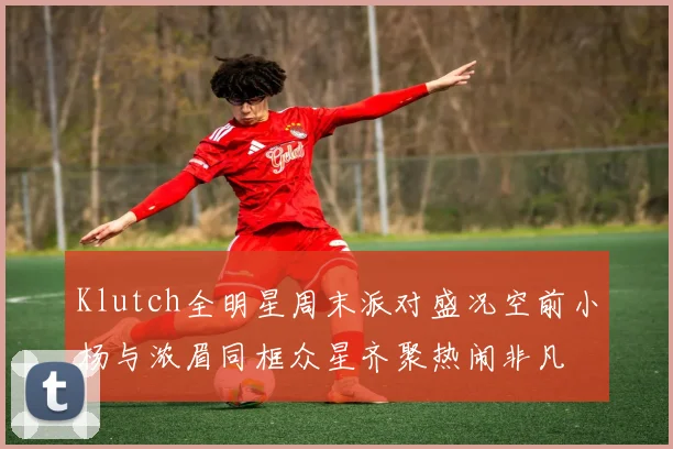 Klutch全明星周末派对盛况空前小杨与浓眉同框众星齐聚热闹非凡
