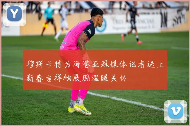 穆斯卡特为海港亚冠媒体记者送上新春吉祥物展现温暖关怀