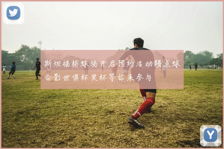 斯坦福桥球场开启预约活动踢点球合影世俱杯奖杯等你来参与