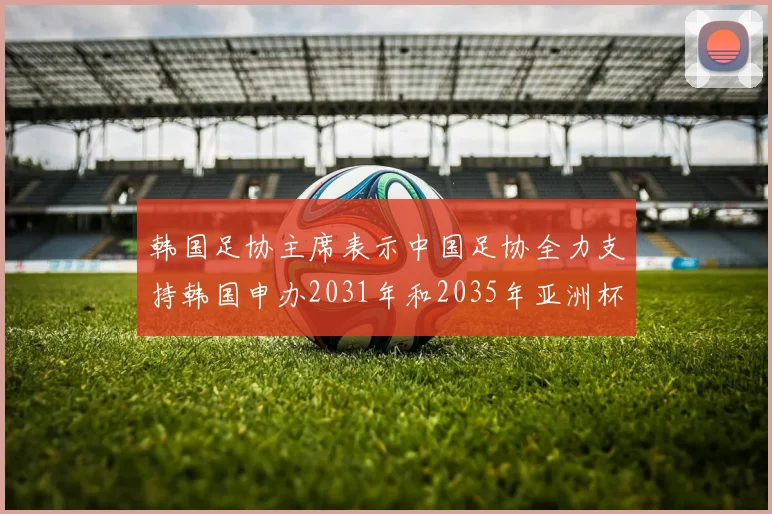 韩国足协主席表示中国足协全力支持韩国申办2031年和2035年亚洲杯赛事