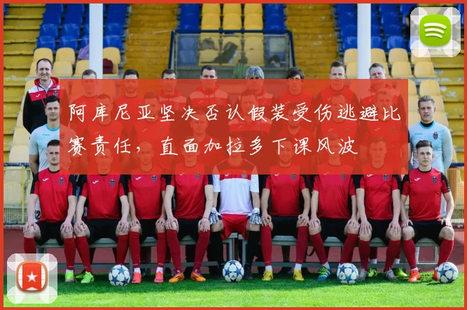 阿库尼亚坚决否认假装受伤逃避比赛责任，直面加拉多下课风波