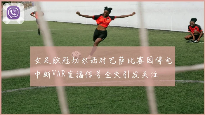 女足欧冠切尔西对巴萨比赛因停电中断VAR直播信号全失引发关注