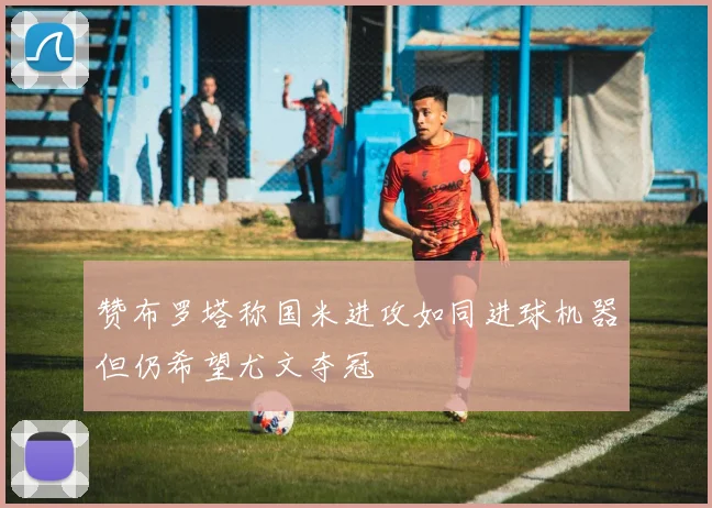 赞布罗塔称国米进攻如同进球机器但仍希望尤文夺冠